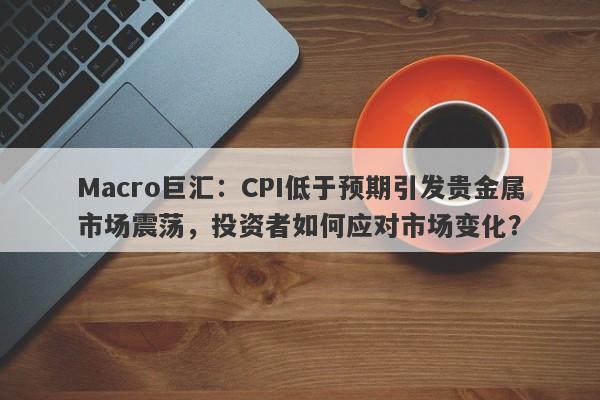 Macro巨汇：CPI低于预期引发贵金属市场震荡，投资者如何应对市场变化？