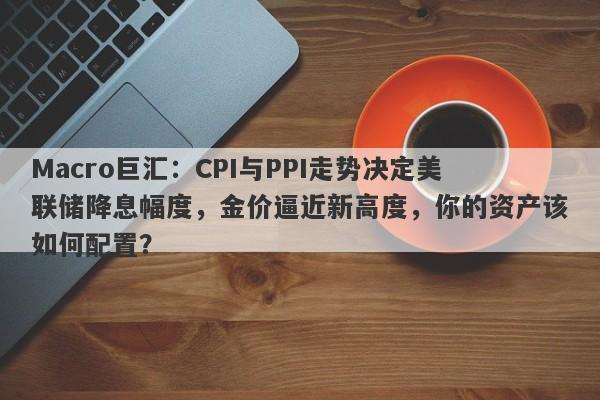 Macro巨汇：CPI与PPI走势决定美联储降息幅度，金价逼近新高度，你的资产该如何配置？