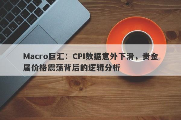 Macro巨汇：CPI数据意外下滑，贵金属价格震荡背后的逻辑分析