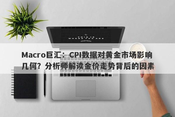 Macro巨汇：CPI数据对黄金市场影响几何？分析师解读金价走势背后的因素