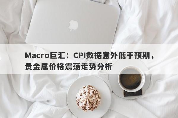 Macro巨汇：CPI数据意外低于预期，贵金属价格震荡走势分析