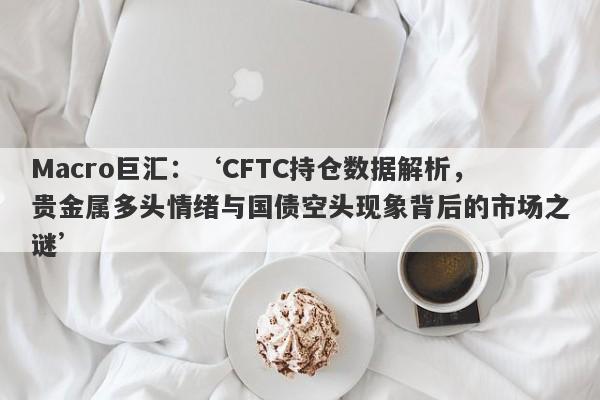 Macro巨汇：‘CFTC持仓数据解析，贵金属多头情绪与国债空头现象背后的市场之谜’