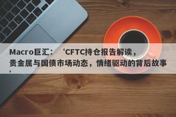 Macro巨汇：‘CFTC持仓报告解读，贵金属与国债市场动态，情绪驱动的背后故事’