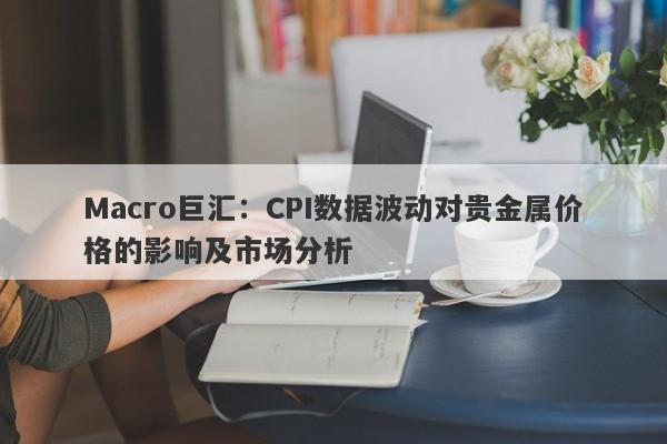 Macro巨汇：CPI数据波动对贵金属价格的影响及市场分析