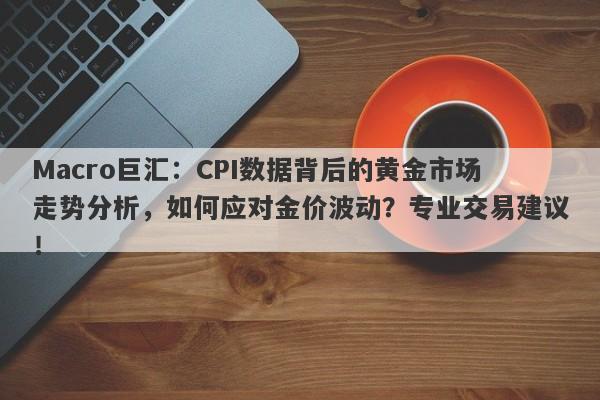 Macro巨汇：CPI数据背后的黄金市场走势分析，如何应对金价波动？专业交易建议！