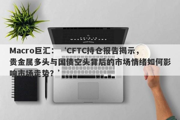 Macro巨汇：‘CFTC持仓报告揭示，贵金属多头与国债空头背后的市场情绪如何影响市场走势？’