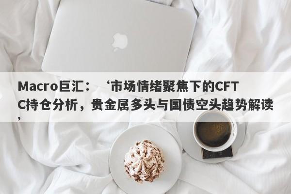 Macro巨汇：‘市场情绪聚焦下的CFTC持仓分析，贵金属多头与国债空头趋势解读’