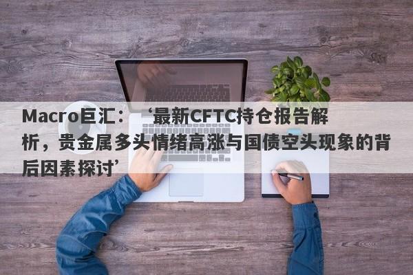 Macro巨汇：‘最新CFTC持仓报告解析，贵金属多头情绪高涨与国债空头现象的背后因素探讨’