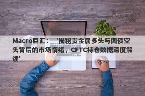 Macro巨汇：‘揭秘贵金属多头与国债空头背后的市场情绪，CFTC持仓数据深度解读’