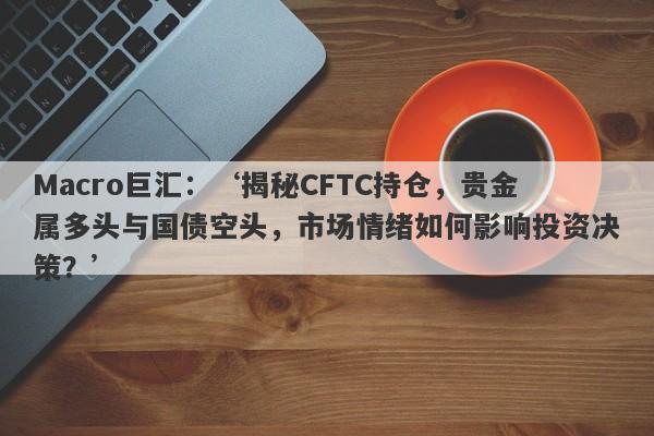 Macro巨汇：‘揭秘CFTC持仓，贵金属多头与国债空头，市场情绪如何影响投资决策？’