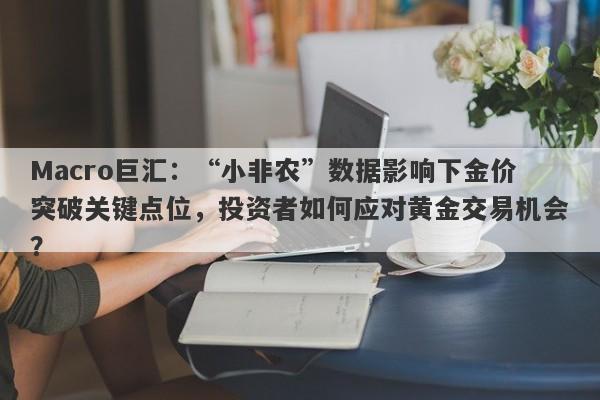 Macro巨汇：“小非农”数据影响下金价突破关键点位，投资者如何应对黄金交易机会？