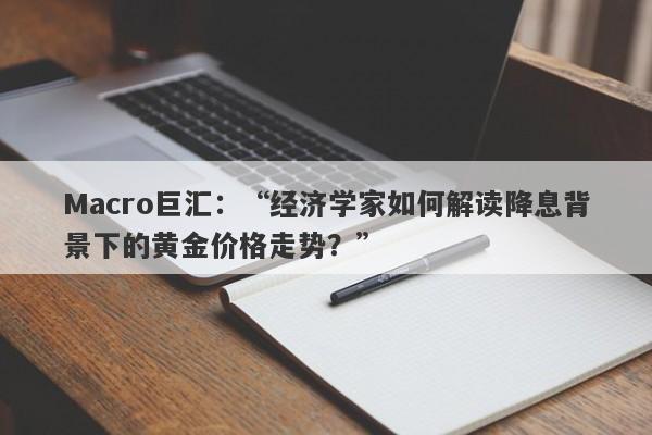 Macro巨汇：“经济学家如何解读降息背景下的黄金价格走势？”