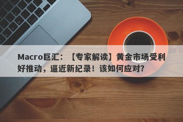 Macro巨汇：【专家解读】黄金市场受利好推动，逼近新纪录！该如何应对？