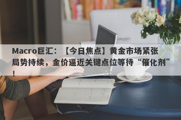 Macro巨汇：【今日焦点】黄金市场紧张局势持续，金价逼近关键点位等待“催化剂”！