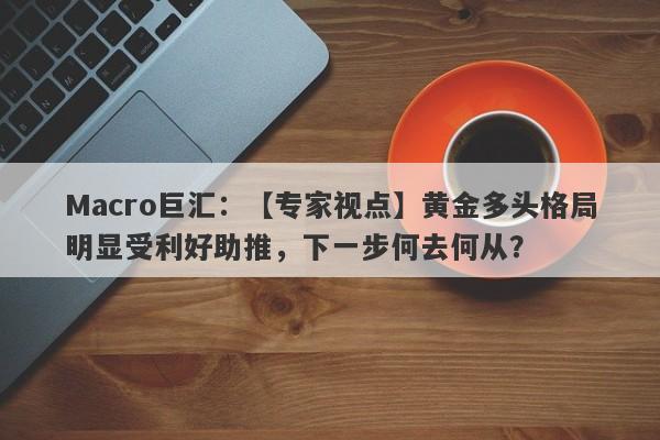 Macro巨汇：【专家视点】黄金多头格局明显受利好助推，下一步何去何从？