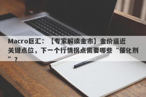 Macro巨汇：【专家解读金市】金价逼近关键点位，下一个行情拐点需要哪些“催化剂”？