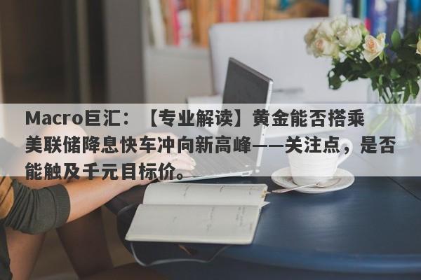 Macro巨汇：【专业解读】黄金能否搭乘美联储降息快车冲向新高峰——关注点，是否能触及千元目标价。