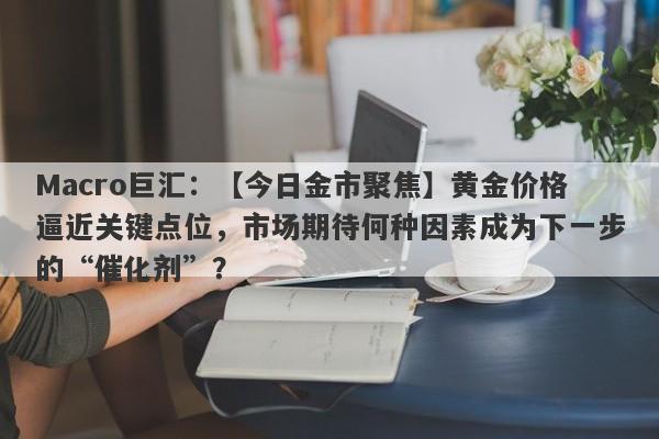 Macro巨汇：【今日金市聚焦】黄金价格逼近关键点位，市场期待何种因素成为下一步的“催化剂”？