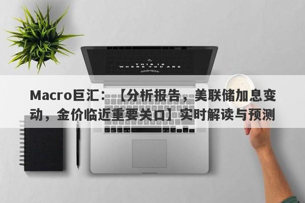 Macro巨汇：【分析报告，美联储加息变动，金价临近重要关口】实时解读与预测