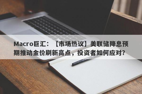 Macro巨汇：【市场热议】美联储降息预期推动金价刷新高点，投资者如何应对？