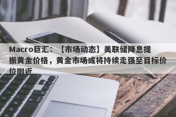 Macro巨汇：【市场动态】美联储降息提振黄金价格，黄金市场或将持续走强至目标价位附近