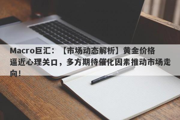 Macro巨汇：【市场动态解析】黄金价格逼近心理关口，多方期待催化因素推动市场走向！