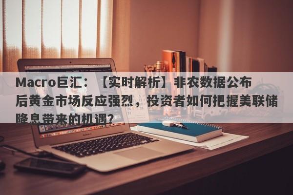 Macro巨汇：【实时解析】非农数据公布后黄金市场反应强烈，投资者如何把握美联储降息带来的机遇？