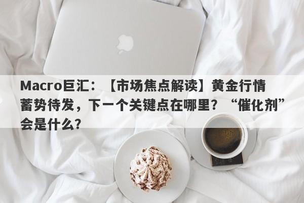 Macro巨汇：【市场焦点解读】黄金行情蓄势待发，下一个关键点在哪里？“催化剂”会是什么？