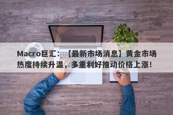 Macro巨汇：【最新市场消息】黄金市场热度持续升温，多重利好推动价格上涨！