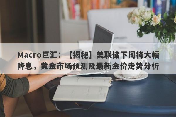 Macro巨汇：【揭秘】美联储下周将大幅降息，黄金市场预测及最新金价走势分析