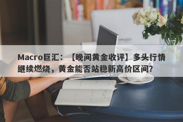 Macro巨汇：【晚间黄金收评】多头行情继续燃烧，黄金能否站稳新高价区间？