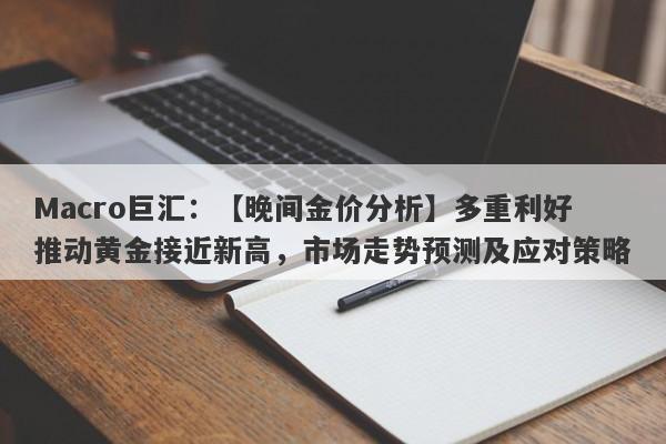 Macro巨汇：【晚间金价分析】多重利好推动黄金接近新高，市场走势预测及应对策略