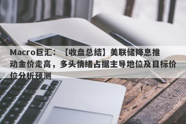 Macro巨汇：【收盘总结】美联储降息推动金价走高，多头情绪占据主导地位及目标价位分析预测