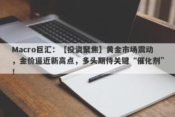 Macro巨汇：【投资聚焦】黄金市场震动，金价逼近新高点，多头期待关键“催化剂”！