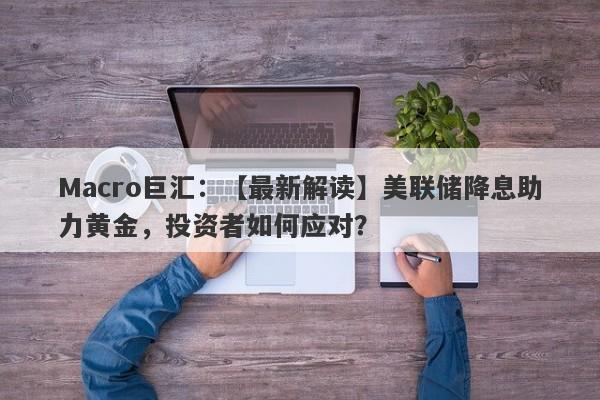 Macro巨汇：【最新解读】美联储降息助力黄金，投资者如何应对？