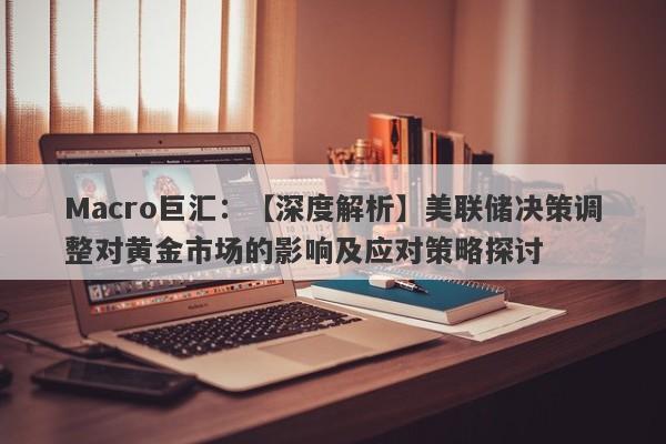 Macro巨汇：【深度解析】美联储决策调整对黄金市场的影响及应对策略探讨