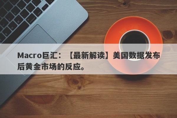 Macro巨汇：【最新解读】美国数据发布后黄金市场的反应。