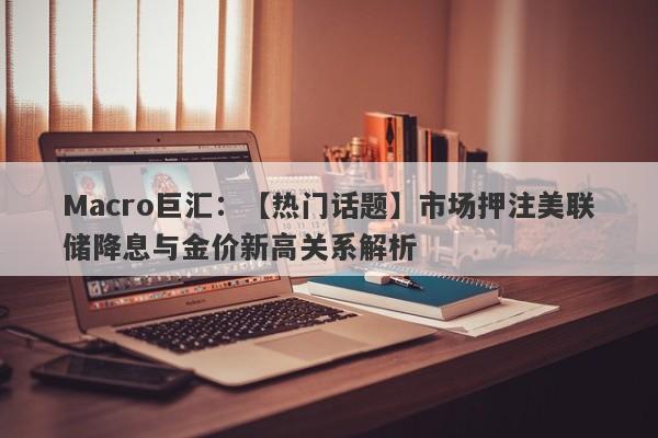 Macro巨汇：【热门话题】市场押注美联储降息与金价新高关系解析