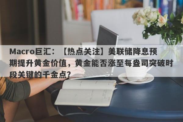 Macro巨汇：【热点关注】美联储降息预期提升黄金价值，黄金能否涨至每盎司突破时段关键的千金点？