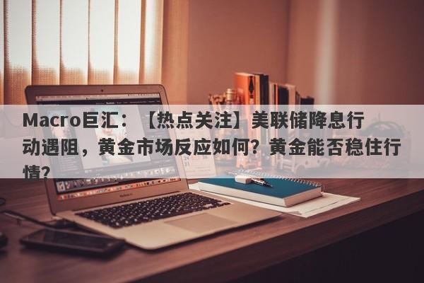 Macro巨汇：【热点关注】美联储降息行动遇阻，黄金市场反应如何？黄金能否稳住行情？