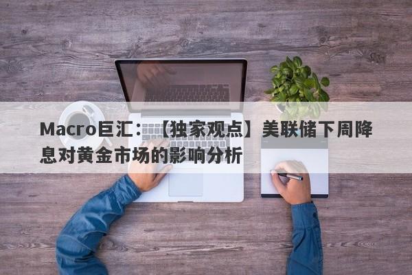 Macro巨汇：【独家观点】美联储下周降息对黄金市场的影响分析