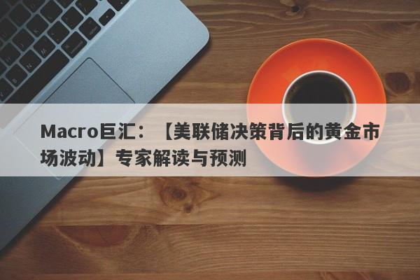 Macro巨汇：【美联储决策背后的黄金市场波动】专家解读与预测