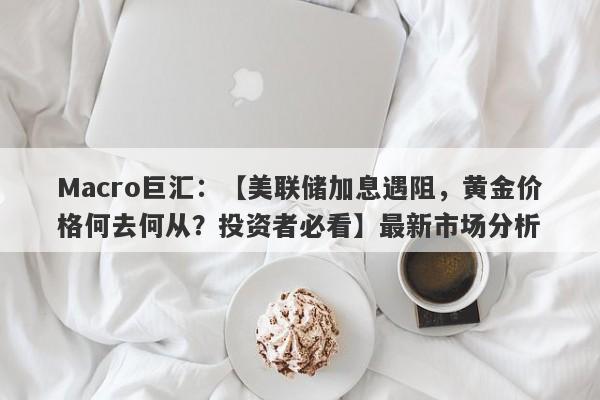 Macro巨汇：【美联储加息遇阻，黄金价格何去何从？投资者必看】最新市场分析