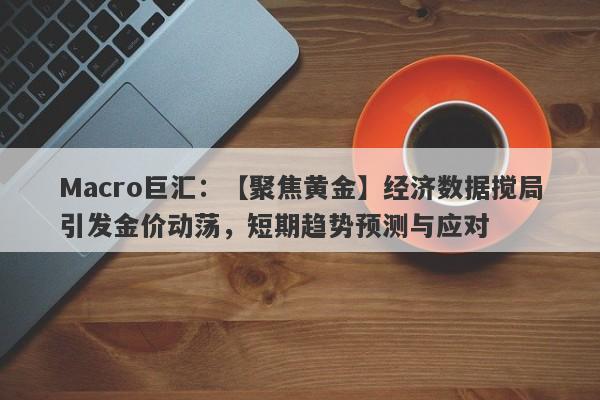 Macro巨汇：【聚焦黄金】经济数据搅局引发金价动荡，短期趋势预测与应对