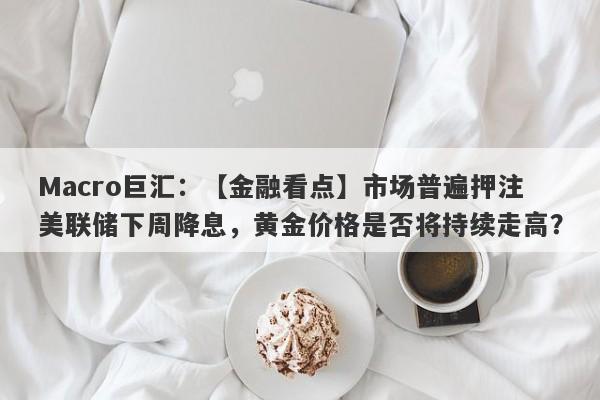 Macro巨汇：【金融看点】市场普遍押注美联储下周降息，黄金价格是否将持续走高？