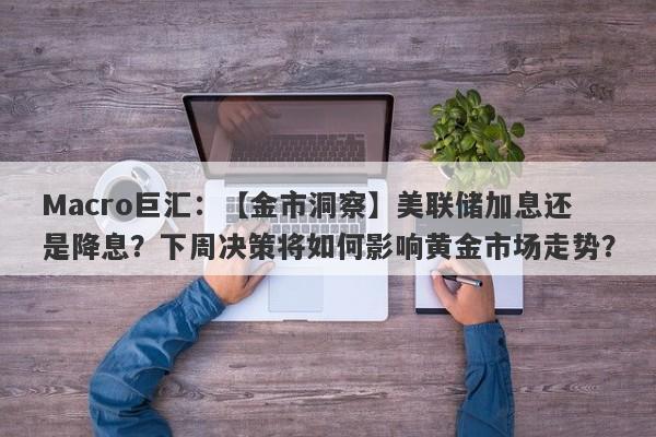 Macro巨汇：【金市洞察】美联储加息还是降息？下周决策将如何影响黄金市场走势？