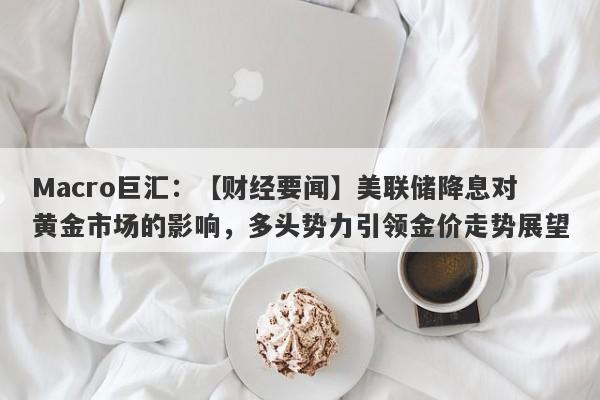 Macro巨汇：【财经要闻】美联储降息对黄金市场的影响，多头势力引领金价走势展望