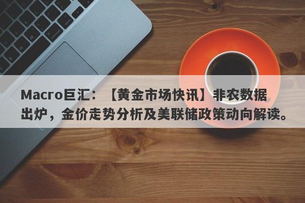 Macro巨汇：【黄金市场快讯】非农数据出炉，金价走势分析及美联储政策动向解读。