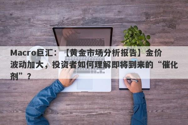 Macro巨汇：【黄金市场分析报告】金价波动加大，投资者如何理解即将到来的“催化剂”？