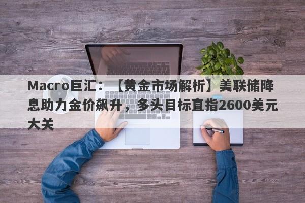 Macro巨汇：【黄金市场解析】美联储降息助力金价飙升，多头目标直指2600美元大关